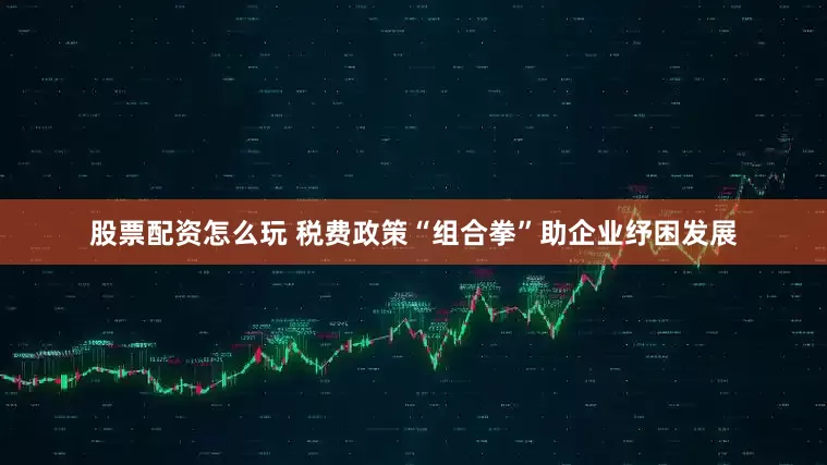 股票配资怎么玩 税费政策“组合拳”助企业纾困发展