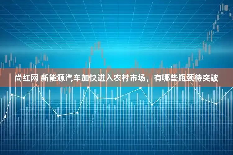 尚红网 新能源汽车加快进入农村市场，有哪些瓶颈待突破