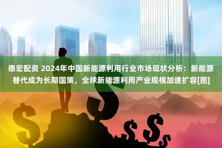 德宏配资 2024年中国新能源利用行业市场现状分析：新能源替代成为长期国策，全球新能源利用产业规模加速扩容[图]