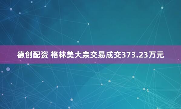 德创配资 格林美大宗交易成交373.23万元