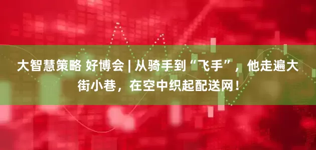 大智慧策略 好博会 | 从骑手到“飞手”，他走遍大街小巷，在空中织起配送网！