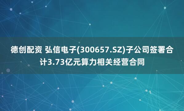 德创配资 弘信电子(300657.SZ)子公司签署合计3.73亿元算力相关经营合同