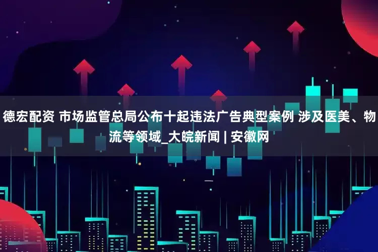 德宏配资 市场监管总局公布十起违法广告典型案例 涉及医美、物流等领域_大皖新闻 | 安徽网