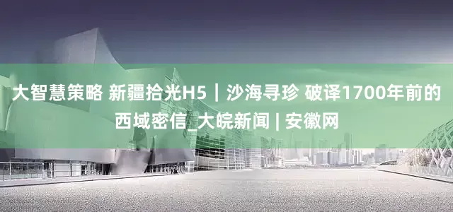大智慧策略 新疆拾光H5｜沙海寻珍 破译1700年前的西域密信_大皖新闻 | 安徽网