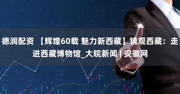 德润配资 【辉煌60载 魅力新西藏】镜观西藏：走进西藏博物馆_大皖新闻 | 安徽网
