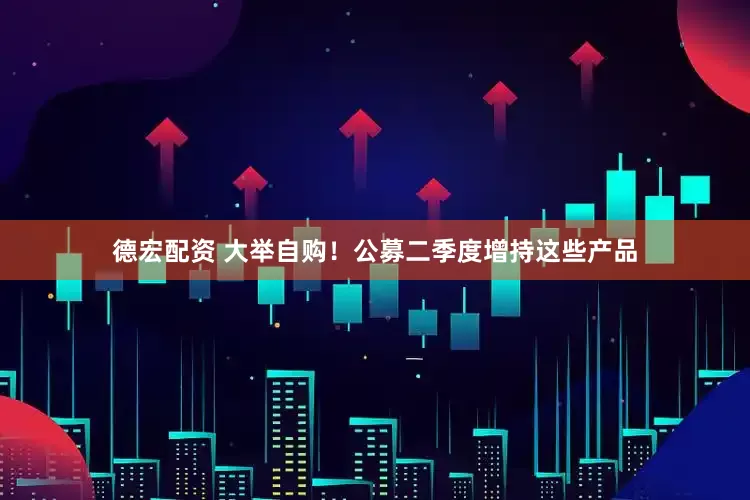德宏配资 大举自购！公募二季度增持这些产品