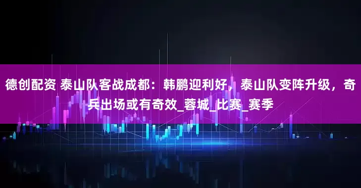 德创配资 泰山队客战成都：韩鹏迎利好，泰山队变阵升级，奇兵出场或有奇效_蓉城_比赛_赛季