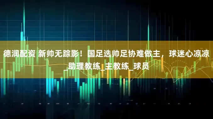 德润配资 新帅无踪影！国足选帅足协难做主，球迷心凉凉_助理教练_主教练_球员
