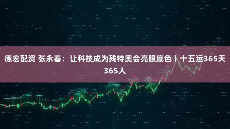 德宏配资 张永春：让科技成为残特奥会亮眼底色丨十五运365天365人