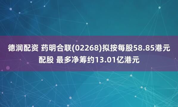 德润配资 药明合联(02268)拟按每股58.85港元配股 最多净筹约13.01亿港元