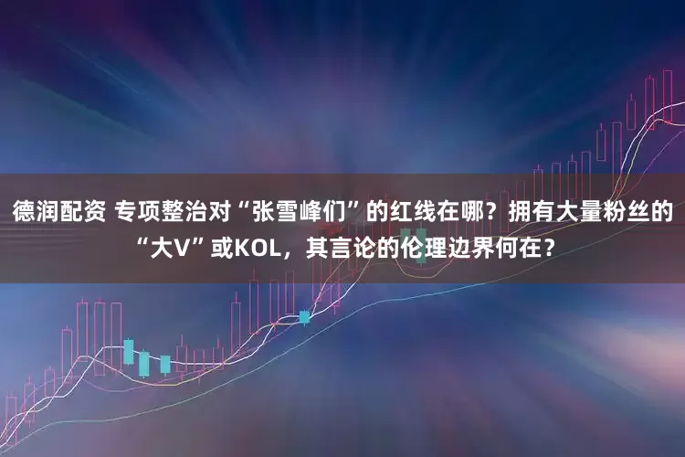 德润配资 专项整治对“张雪峰们”的红线在哪？拥有大量粉丝的“大V”或KOL，其言论的伦理边界何在？