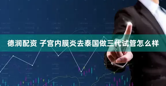 德润配资 子宫内膜炎去泰国做三代试管怎么样