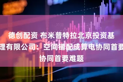 德创配资 布米普特拉北京投资基金管理有限公司：空间错配成算电协同首要难题